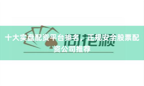 十大实盘配资平台排名，正规安全股票配资公司推荐