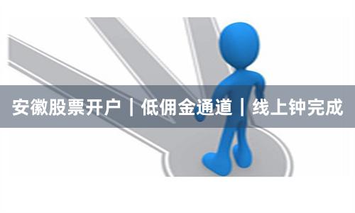 安徽股票开户｜低佣金通道｜线上钟完成